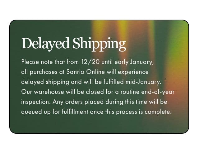 Delayed Shipping | Please note that from 12/20 until early January, all purchases at Sanrio Online will experience delayed shipping and will be fulfilled mid-January. Our warehouse will be closed for a routine end-of-year inspection. Any orders placed during this time will be queued up for fulfillment once this process is complete.