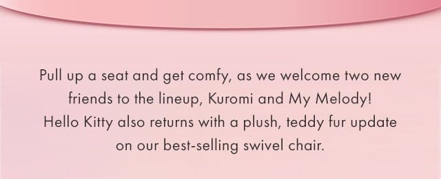 Pull up a seat and get comfy, as we welcome two new friends to the lineup, Kuromi and My Melody! Hello Kitty also returns with a plush, teddy fur update on our best-selling swivel chair.