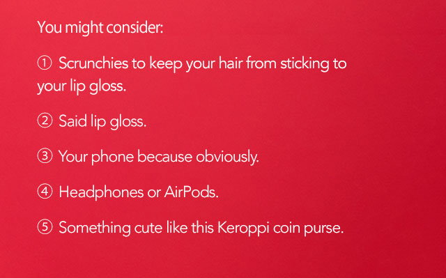 You might consider: 1. Scrunchies to keep your hair from sticking to your lip gloss. 2. Said lip gloss. 3. Your phone because obviously. 4. Headphones or AirPods. 5. Something cute like this Keroppi coin purse. 