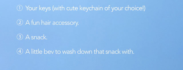 1. Your keys (with cute keychain of your choice!) 2. A fun hair accessory. 3. A snack. 4. A little bev to wash down that snack with. 