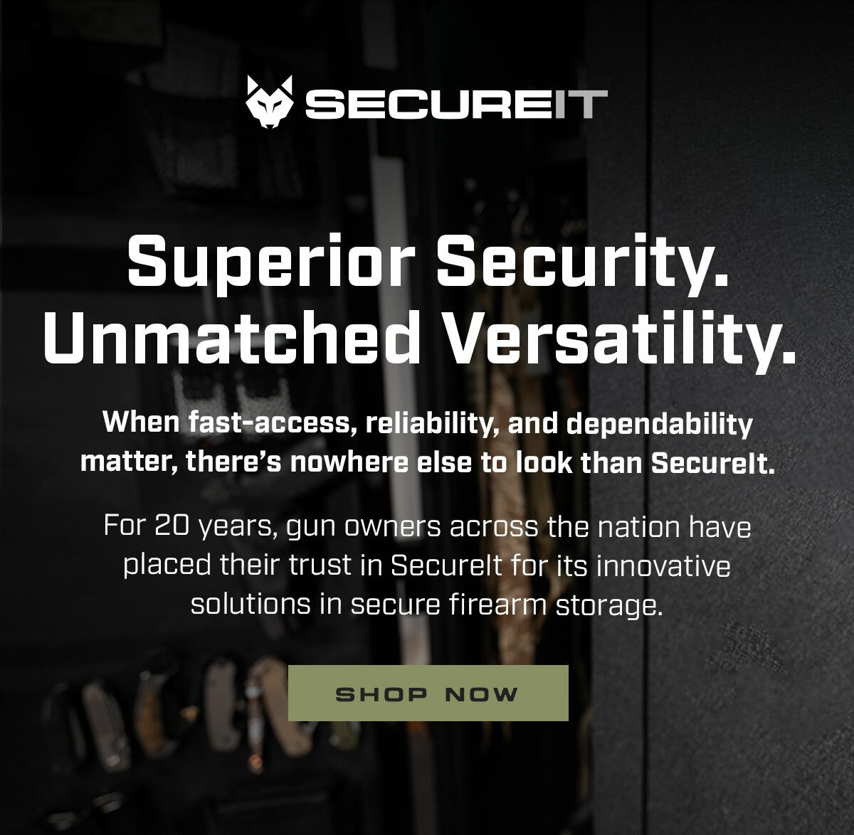 Superior Security. Unmatched Versatility. When fast-access, reliability, and dependability matter, there’s nowhere else to look than SecureIt. For 20 years, gun owners across the nation have placed their trust in SecureIt for its innovative solutions in secure firearm storage.