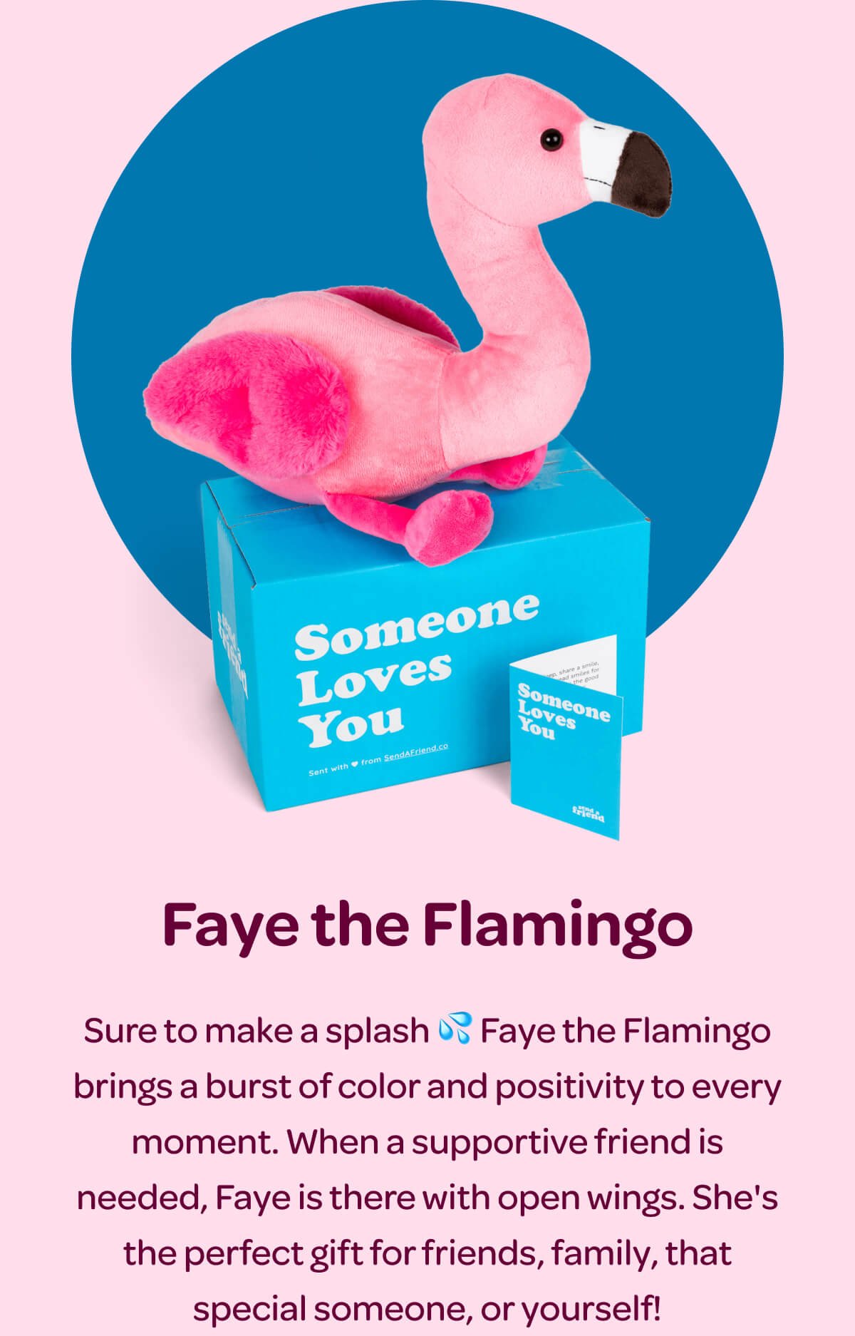 Faye the Flamingo. Sure to make a splash 💦 Faye the Flamingo brings a burst of color and positivity to every moment. When a supportive friend is needed, Faye is there with open wings. She's the perfect gift for friends, family, that special someone, or yourself!