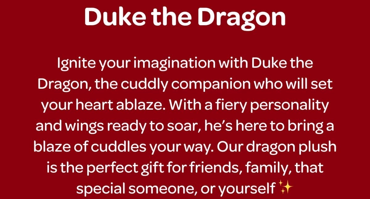 Duke the Dragon. Ignite your imagination with Duke the Dragon, the cuddly companion who will set your heart ablaze. With a fiery personality and wings ready to soar, he’s here to bring a blaze of cuddles your way. Our dragon plush is the perfect gift for friends, family, that special someone, or yourself ✨