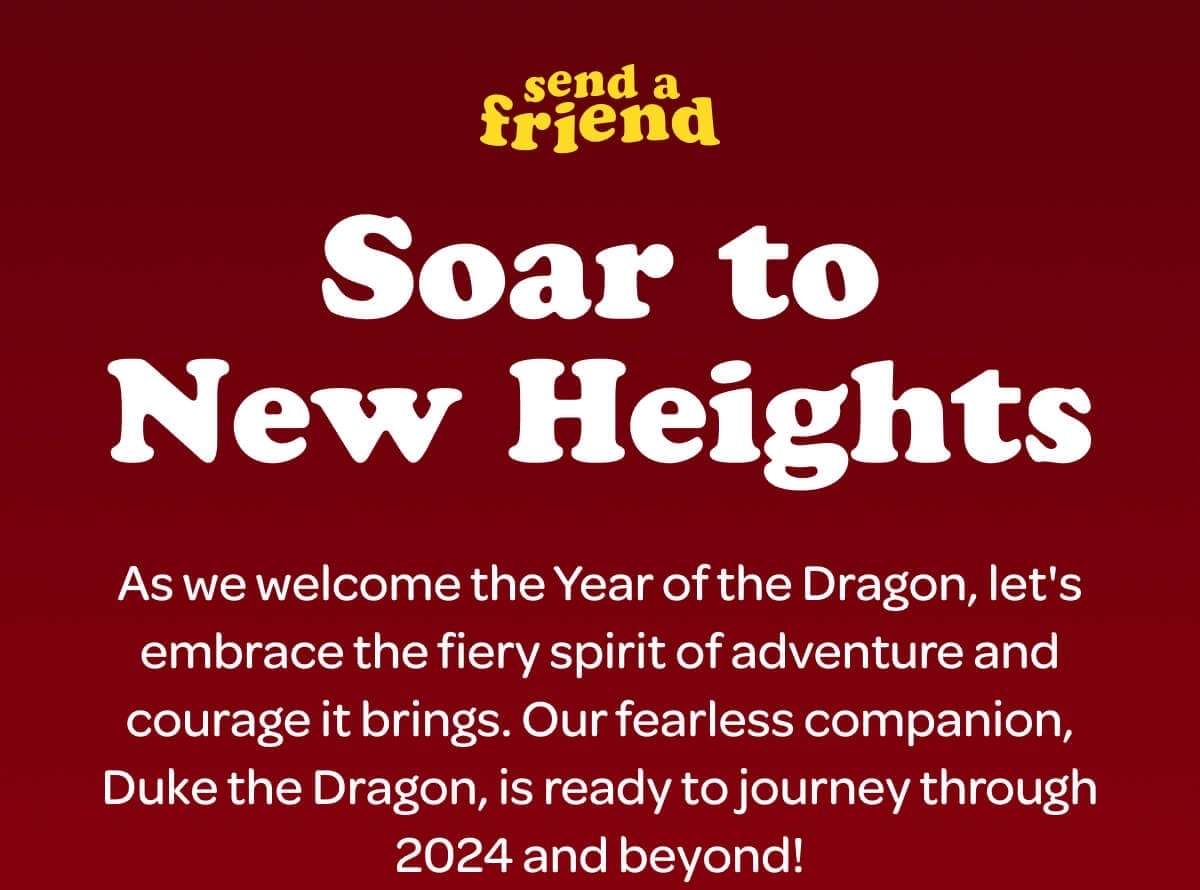 Soar to New Heights. As we welcome the Year of the Dragon, let's embrace the fiery spirit of adventure and courage it brings. Our fearless companion, Duke the Dragon, is ready to journey through 2024 and beyond!