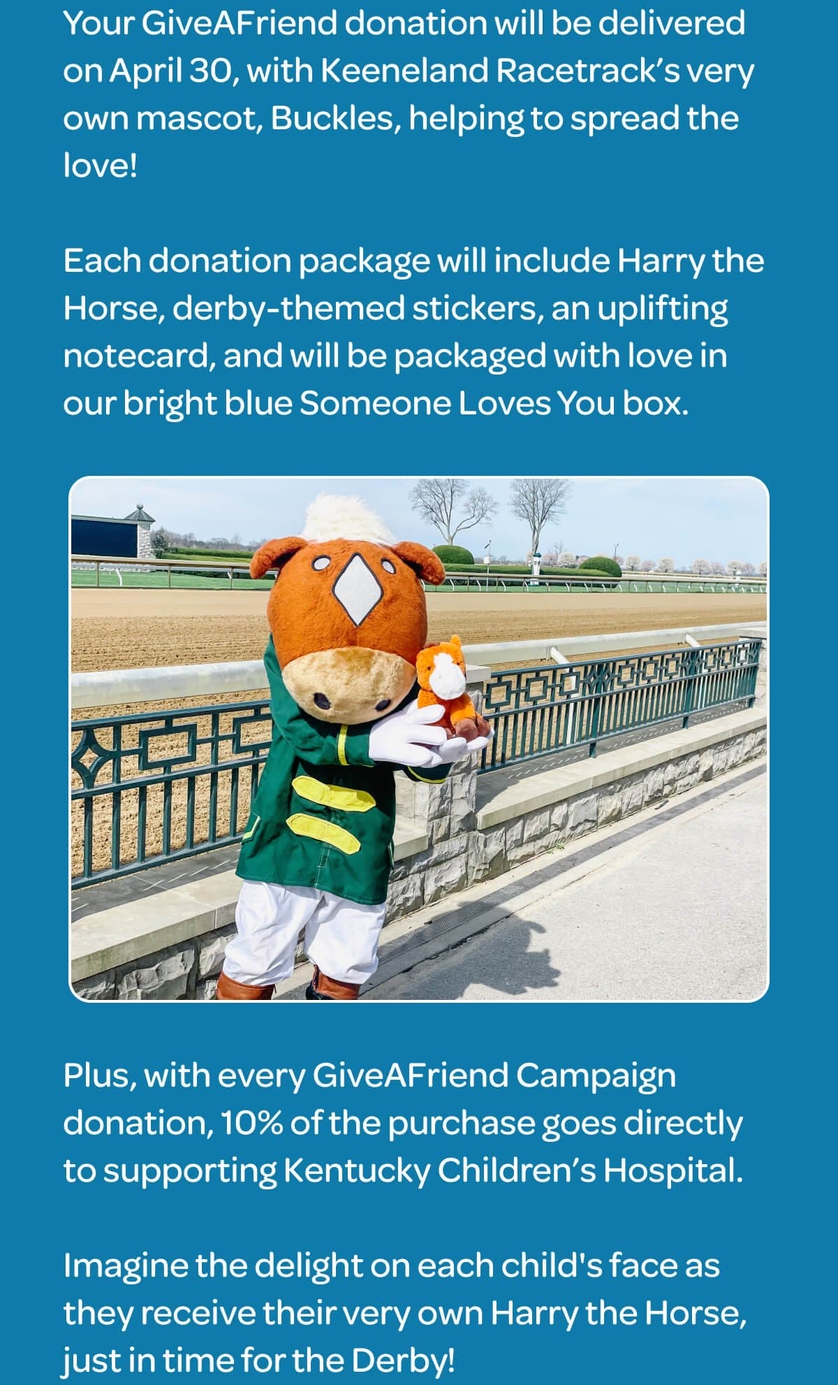 Your GiveAFriend donation will be delivered on April 30, with Keeneland Racetrack’s very own mascot, Buckles, helping to spread the love! Each donation package will include Harry the Horse, derby-themed stickers, an uplifting notecard, and will be packaged with love in our bright blue Someone Loves You box. Plus, with every GiveAFriend Campaign donation, 10% of the purchase goes directly to supporting Kentucky Children’s Hospital. Imagine the delight on each child's face as they receive their very own Harry the Horse, just in time for the Derby!