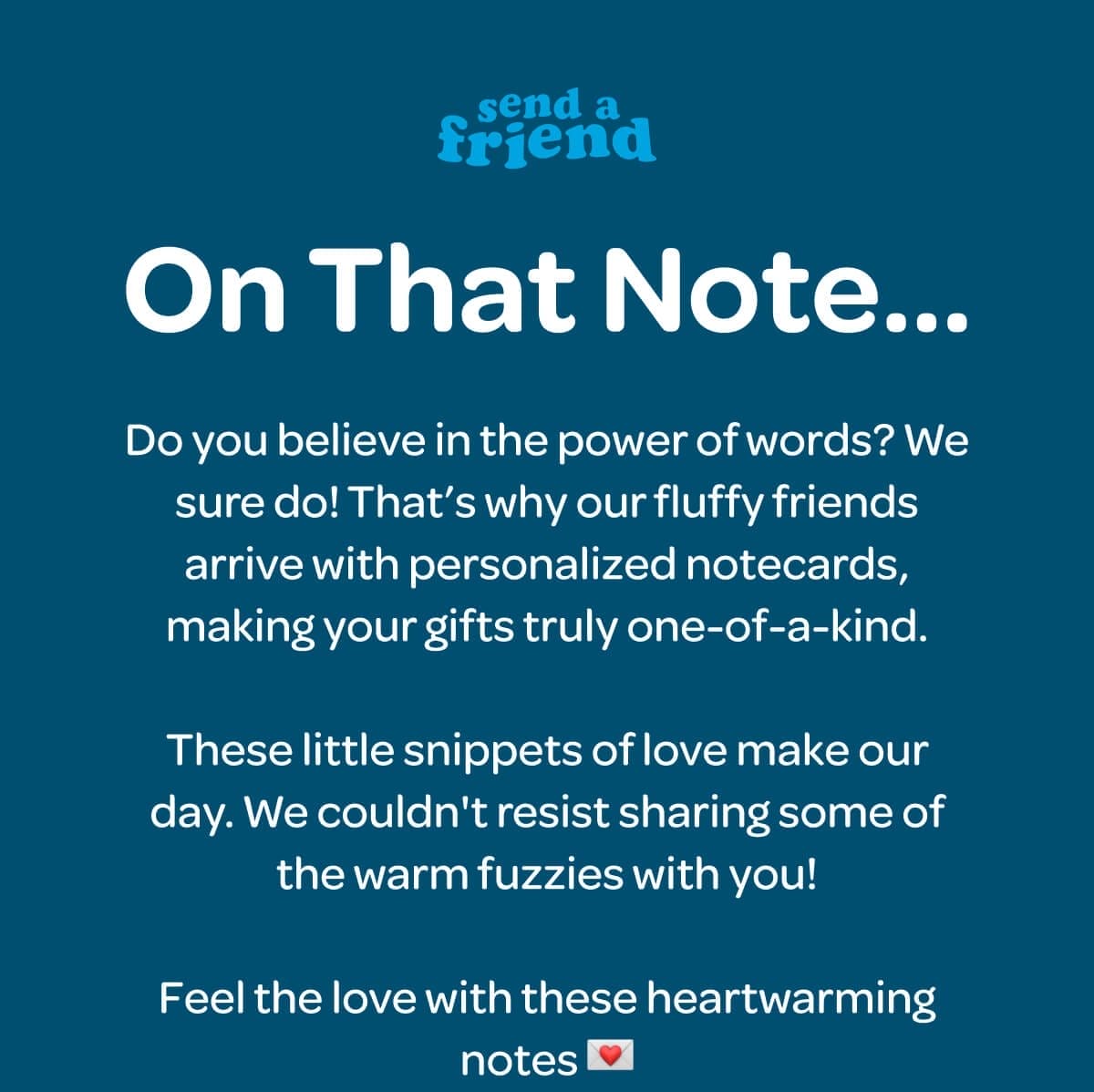 On That Note… Do you believe in the power of words? We sure do! That’s why our fluffy friends arrive with personalized notecards, making your gifts truly one-of-a-kind. These little snippets of love make our day. We couldn't resist sharing some of the warm fuzzies with you! Feel the love with these heartwarming notes 💌