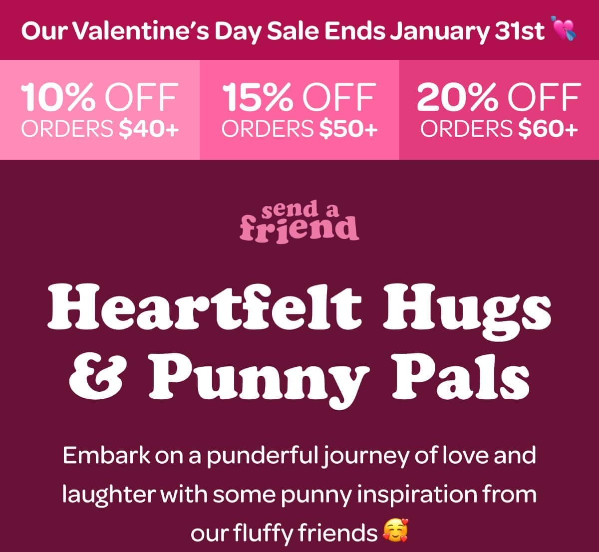 Our Valentine’s Day Sale Ends January 31st 💘 10% OFF ORDERS \\$40+. 15% OFF ORDERS \\$50+. 20% OFF ORDERS \\$60+. Heartfelt Hugs & Punny Pals. Embark on a punderful journey of love and laughter with some punny inspiration from our fluffy friends 🥰