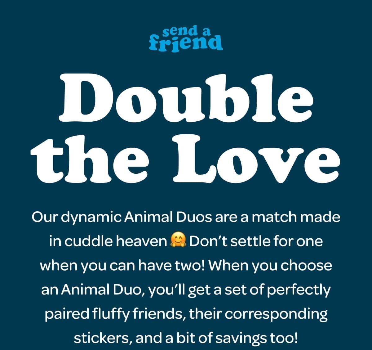 Double the Love. Our dynamic Animal Duos are a match made in cuddle heaven 🤗 Don’t settle for one when you can have two! When you choose an Animal Duo, you’ll get a set of perfectly paired fluffy friends, their corresponding stickers, and a bit of savings too!