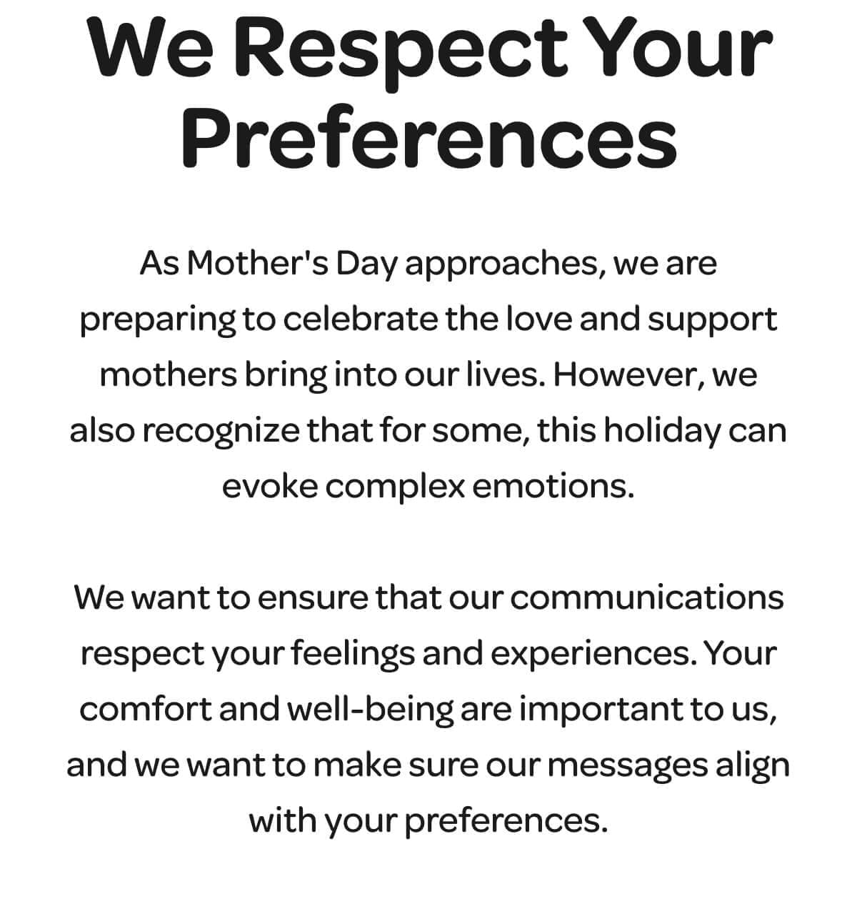 We Respect Your Preferences. As Mother's Day approaches, we are preparing to celebrate the love and support mothers bring into our lives. However, we also recognize that for some, this holiday can evoke complex emotions. We want to ensure that our communications respect your feelings and experiences. Your comfort and well-being are important to us, and we want to make sure our messages align with your preferences.