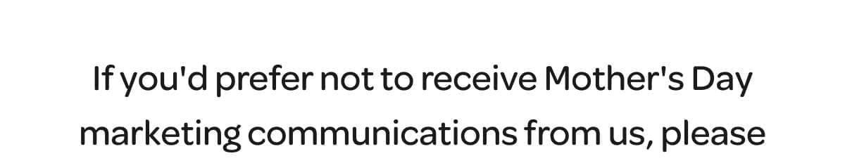 If you'd prefer not to receive Mother's Day marketing communications from us, please let us know here. By opting out, you'll continue to receive our usual upbeat mail, but you'll be excluded from receiving Mother's Day-related emails. Thank you for being a part of our community, Kate Sebaugh, Director of Marketing