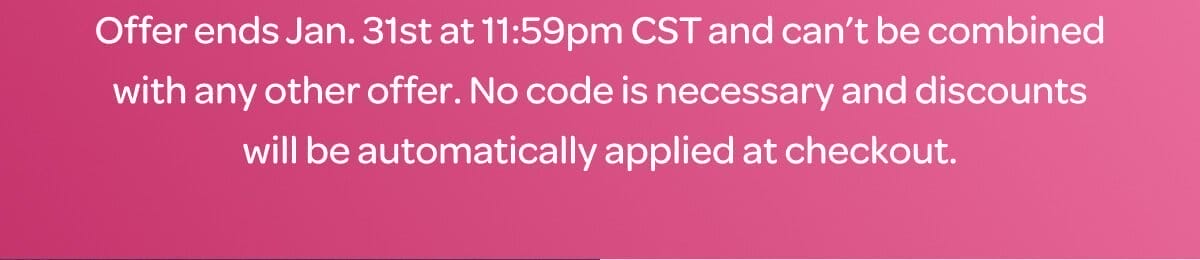 Offer ends Jan. 31st at 11:59pm CST and can’t be combined with any other offer. No code is necessary and discounts will be automatically applied at checkout.