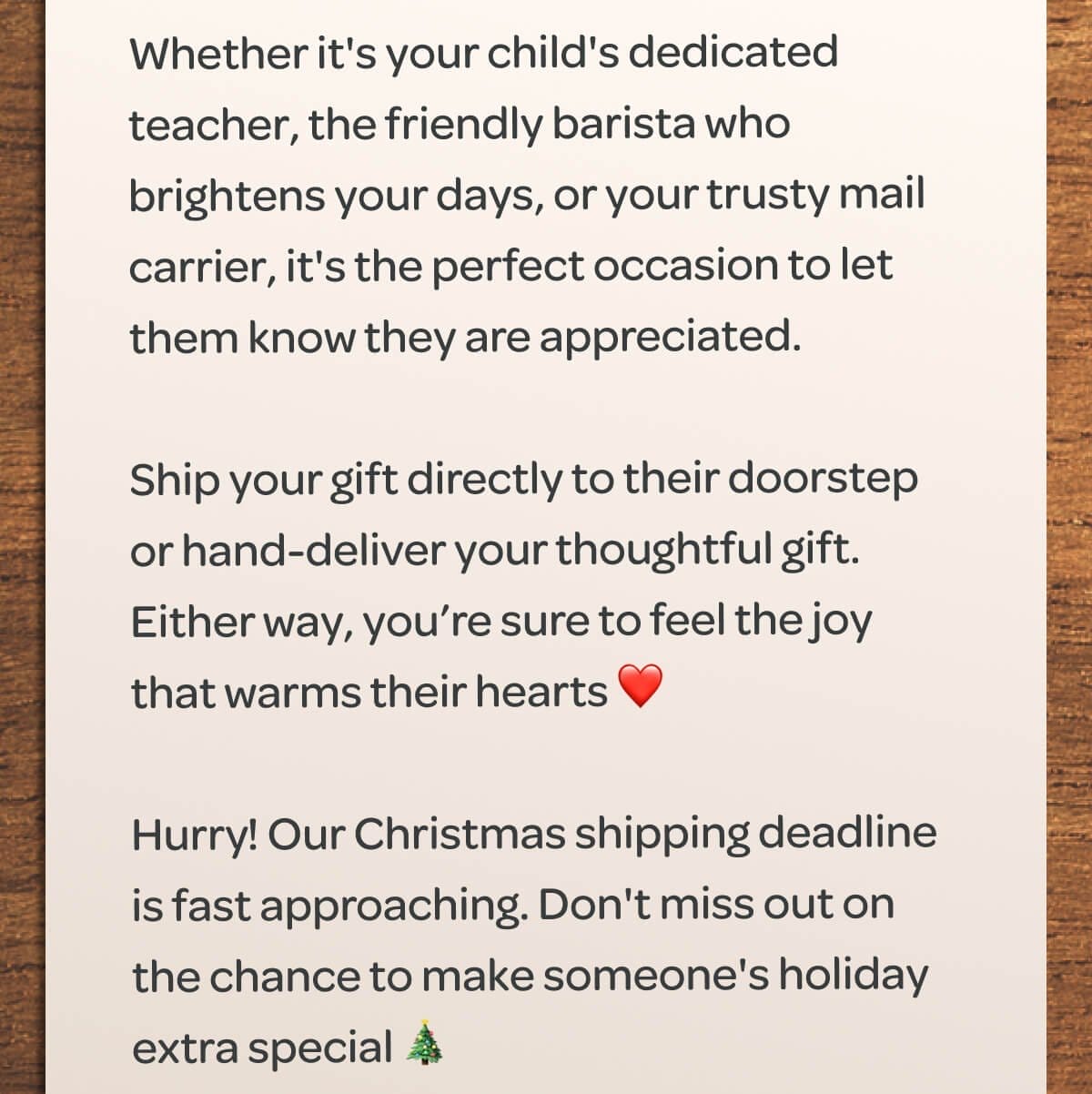 Whether it's your child's dedicated teacher, the friendly barista who brightens your days, or your trusty mail carrier, it's the perfect occasion to let them know they are appreciated. Ship your gift directly to their doorstep or hand-deliver your thoughtful gift. Either way, you’re sure to feel the joy that warms their hearts ❤️ Hurry! Our Christmas shipping deadline is fast approaching. Don't miss out on the chance to make someone's holiday extra special 🎄