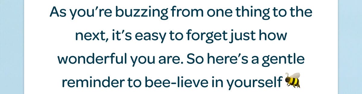 As you’re buzzing from one thing to the next, it’s easy to forget just how wonderful you are. So here’s a gentle reminder to bee-lieve in yourself 🐝