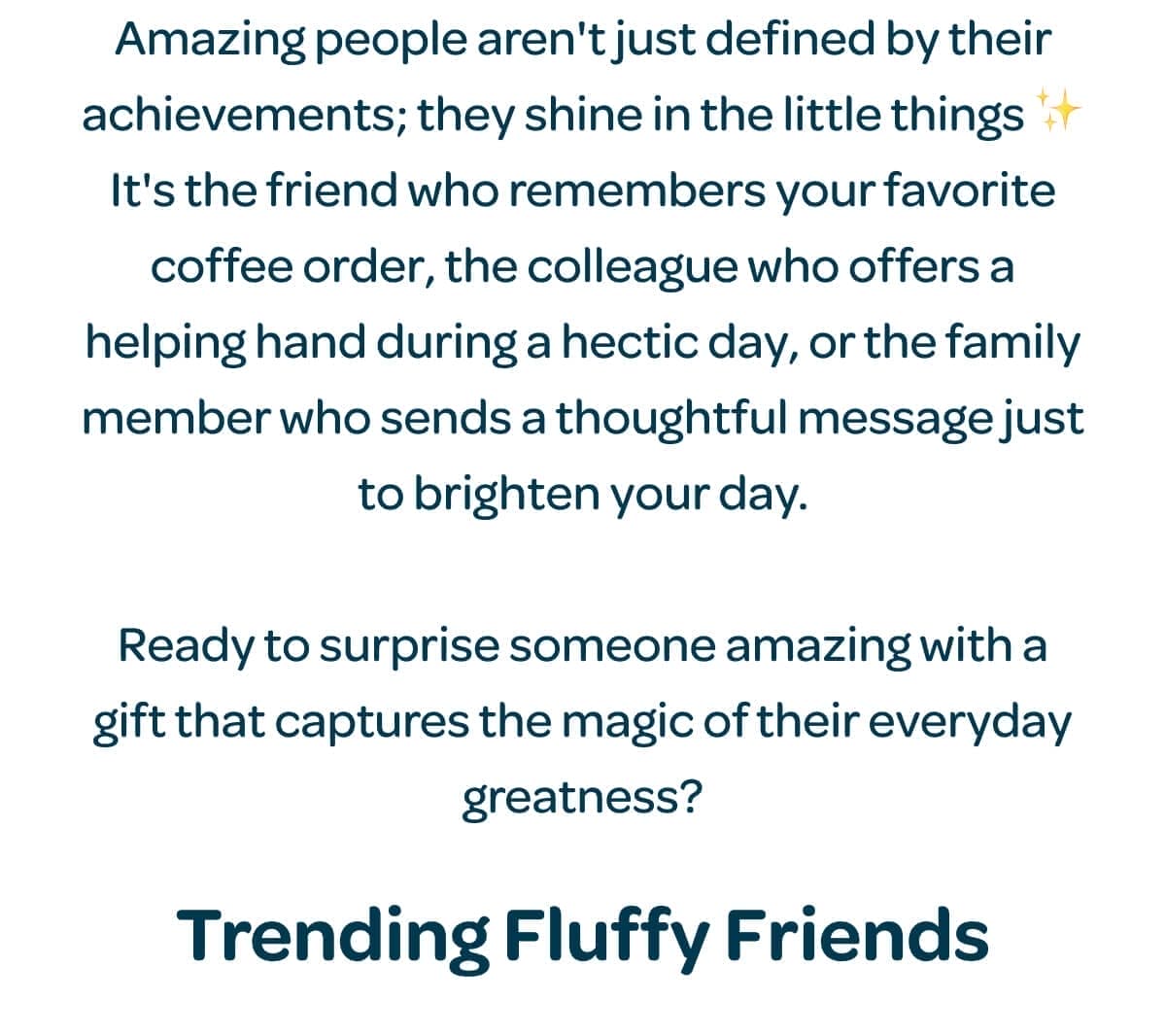 Amazing people aren't just defined by their achievements; they shine in the little things ✨ It's the friend who remembers your favorite coffee order, the colleague who offers a helping hand during a hectic day, or the family member who sends a thoughtful message just to brighten your day. Ready to surprise someone amazing with a gift that captures the magic of their everyday greatness? Trending Fluffy Friends.