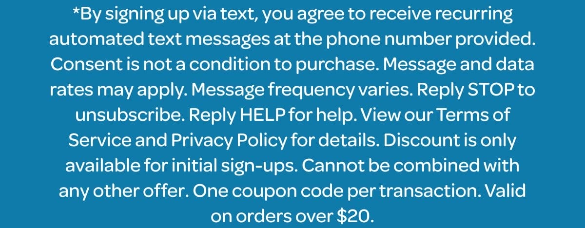 *By signing up via text, you agree to receive recurring automated text messages at the phone number provided. Consent is not a condition to purchase. Message and data rates may apply. Message frequency varies. Reply STOP to unsubscribe. Reply HELP for help. View our Terms of Service and Privacy Policy for details. Discount is only available for initial sign-ups. Cannot be combined with any other offer. One coupon code per transaction. Valid on orders over \\$20.