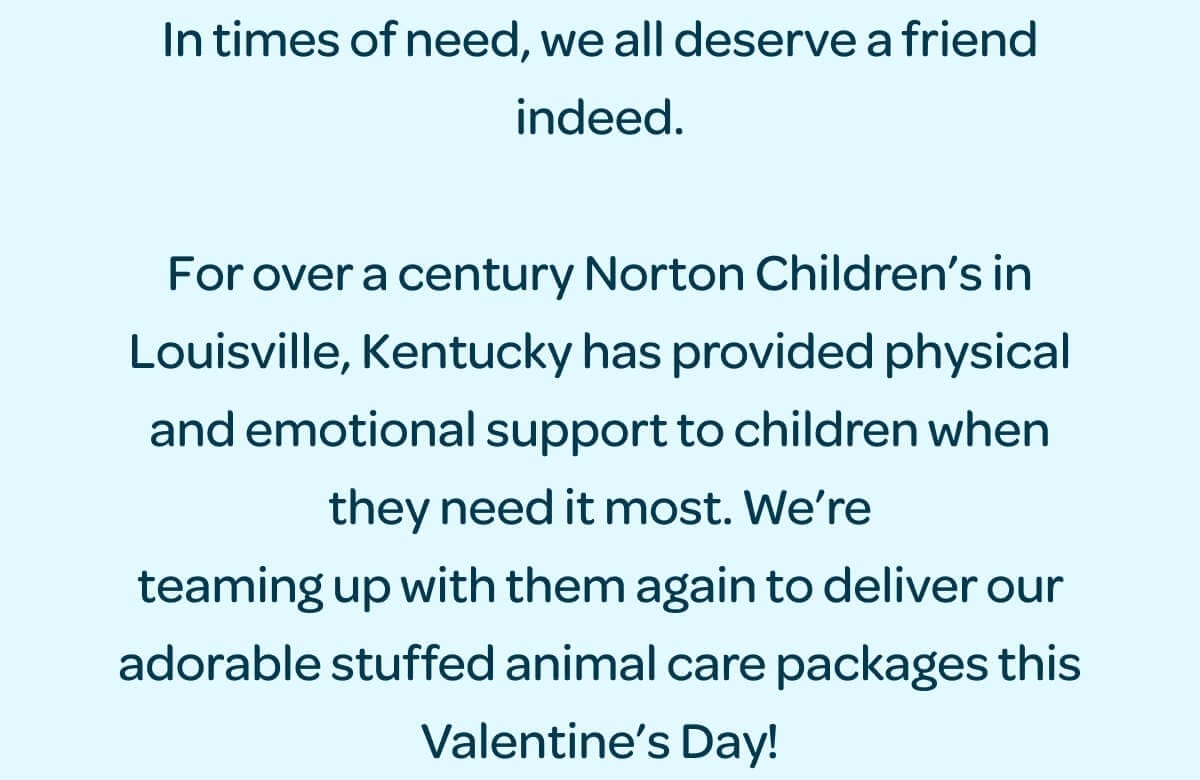 In times of need, we all deserve a friend indeed. For over a century Norton Children’s in Louisville, Kentucky has provided physical and emotional support to children when they need it most. We’re teaming up with them again to deliver our adorable stuffed animal care packages this Valentine’s Day!