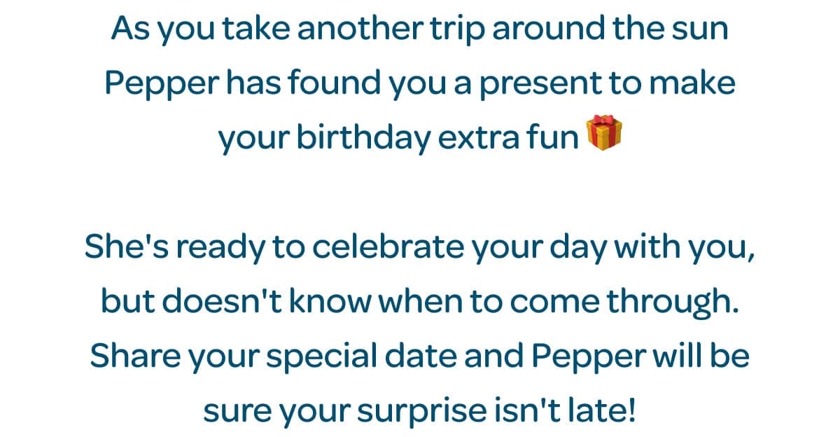 As you take another trip around the sun Pepper has found you a present to make your birthday extra fun 🎁 She's ready to celebrate your day with you, but doesn't know when to come through. Share your special date and Pepper will be sure your surprise isn't late!