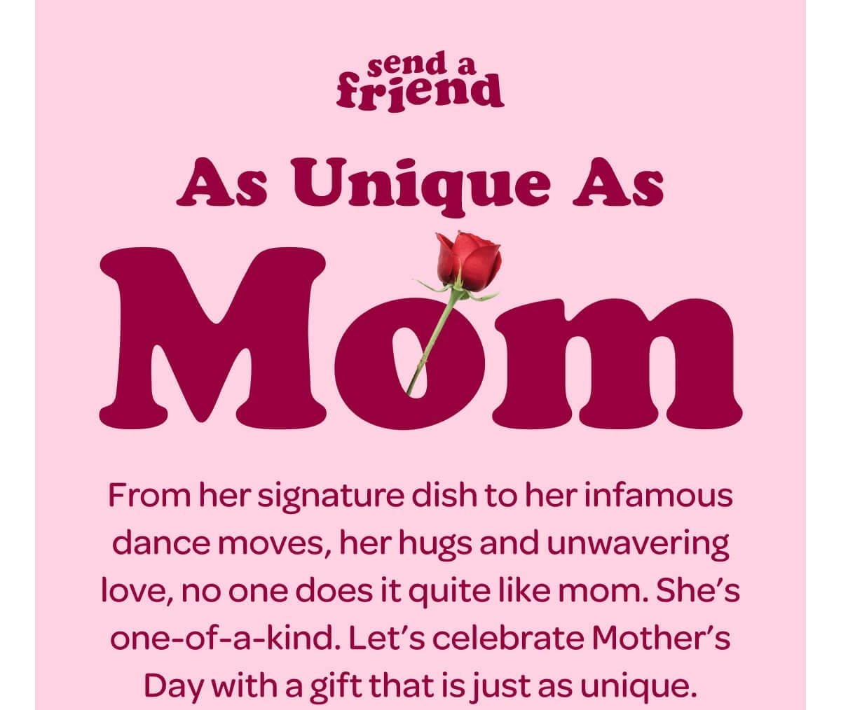 As Unique As Mom. From her signature dish to her infamous dance moves, her hugs and unwavering love, no one does it quite like mom. She’s one-of-a-kind. Let’s celebrate Mother’s Day with a gift that is just as unique.