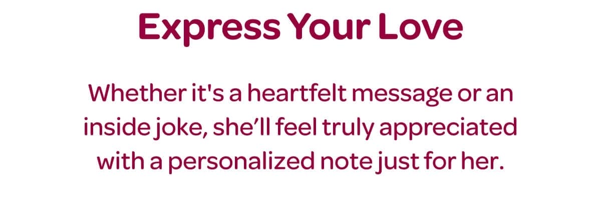 Express Your Love. Whether it's a heartfelt message or an inside joke, she’ll feel truly appreciated with a personalized note just for her.