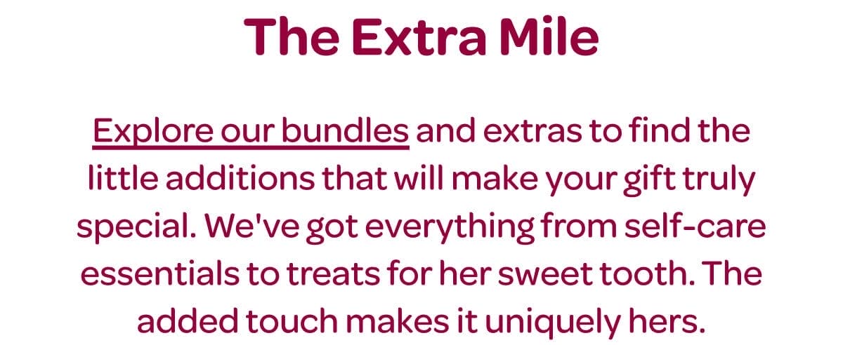 The Extra Mile. [Explore our bundles] and extras to find the little additions that will make your gift truly special. We've got everything from self-care essentials to treats for her sweet tooth. The added touch makes it uniquely hers.