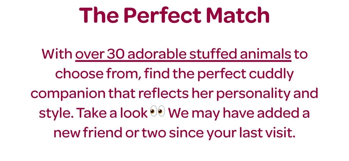 The Perfect Match. With [over 30 adorable stuffed animals] to choose from, find the perfect cuddly companion that reflects her personality and style. Take a look 👀 We may have added a new friend or two since your last visit.