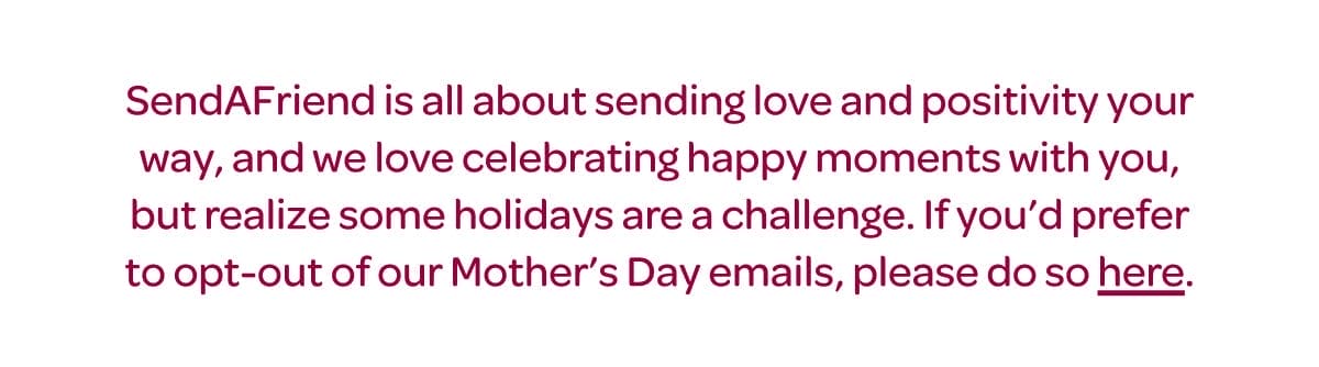 SendAFriend is all about sending love and positivity your way, and we love celebrating happy moments with you, but realize some holidays are a challenge. If you’d prefer to opt-out of our Mother’s Day emails, please do so [here].