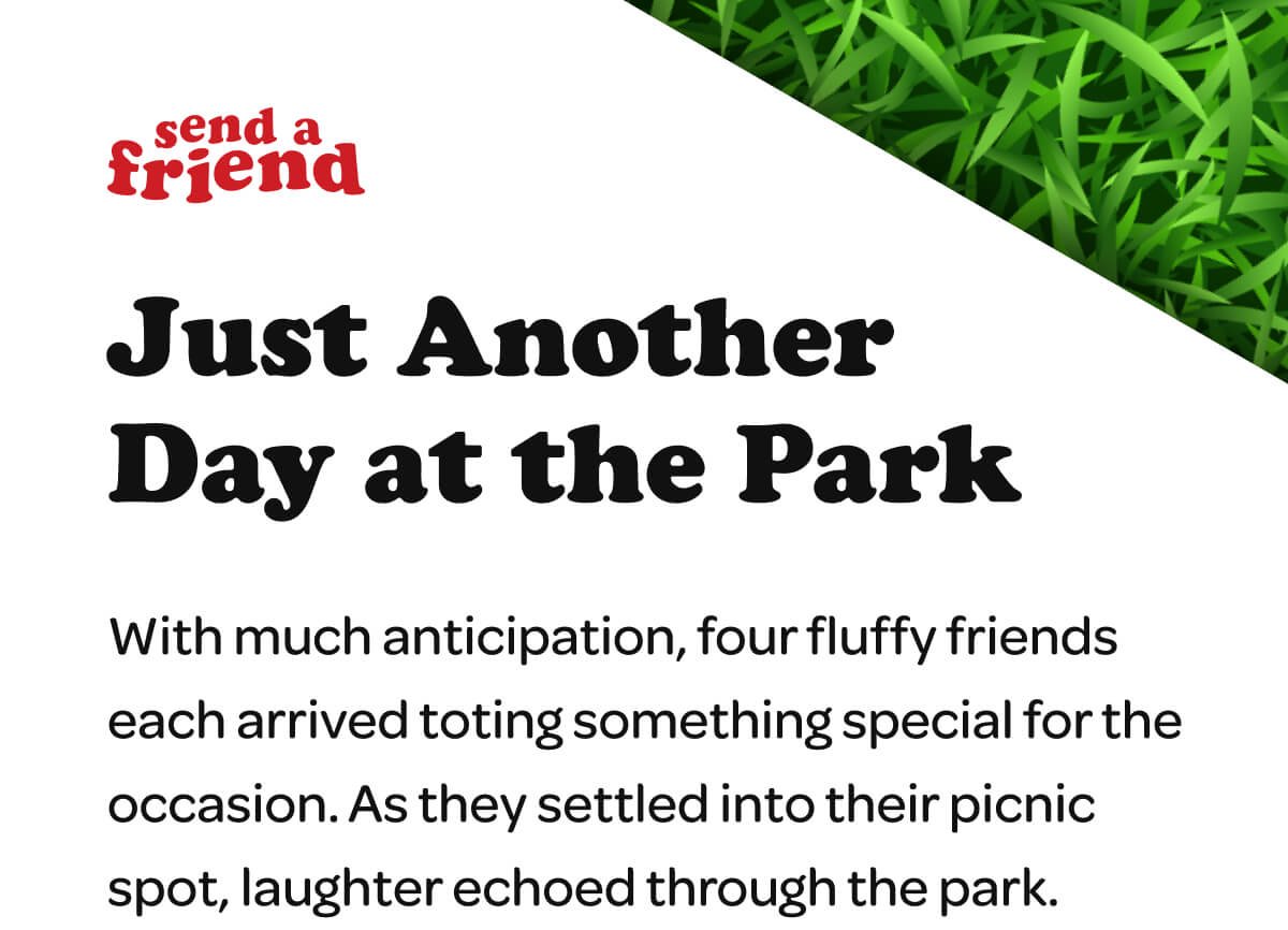 Just Another Day at the Park. With much anticipation, four fluffy friends each arrived toting something special for the occasion. As they settled into their picnic spot, laughter echoed through the park.