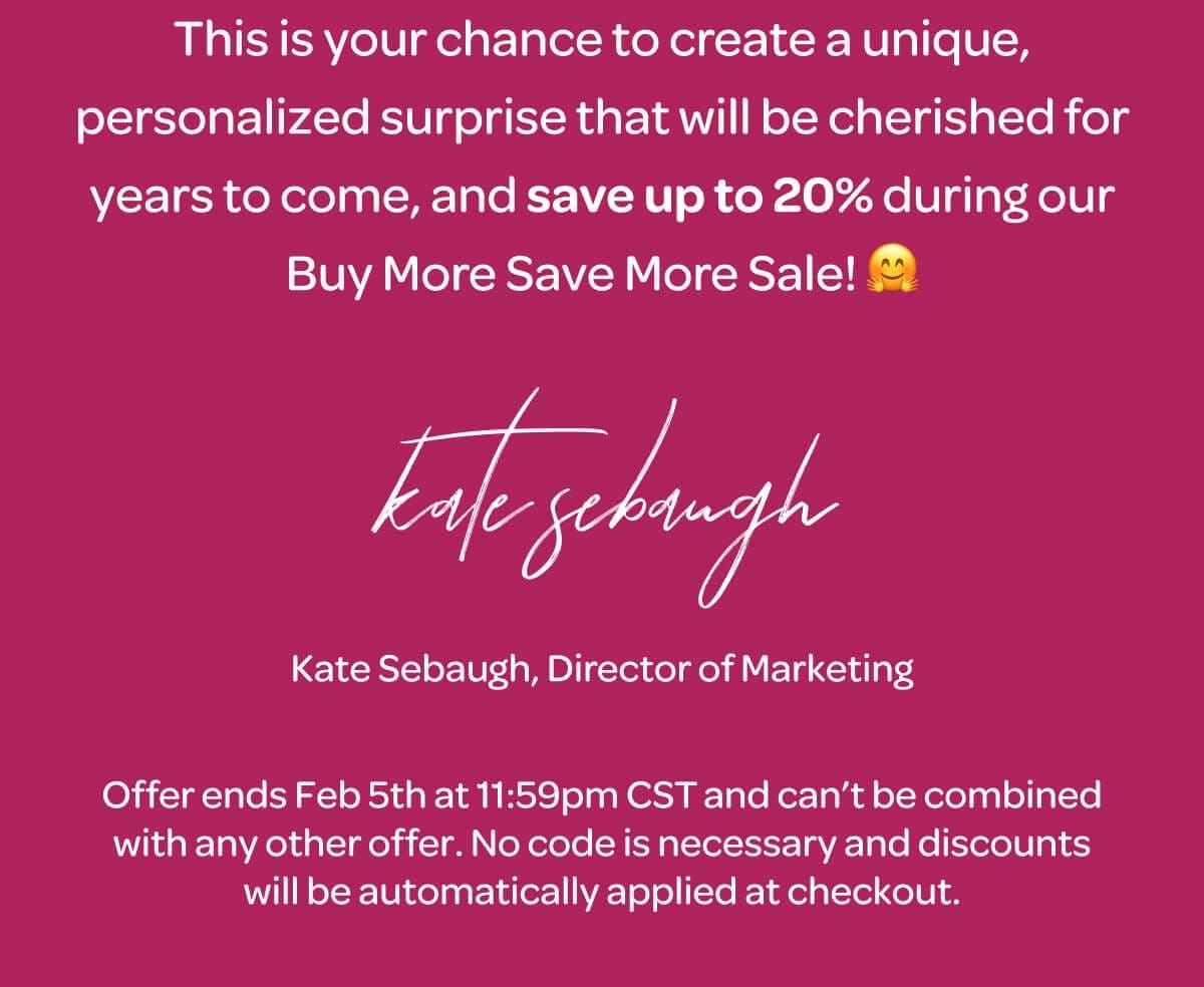 This is your chance to create a unique, personalized surprise that will be cherished for years to come, and save up to 20% during our Buy More Save More Sale! 🤗 Kate Sebaugh, Director of Marketing. Offer ends Feb 5th at 11:59pm CST and can’t be combined with any other offer. No code is necessary and discounts will be automatically applied at checkout.