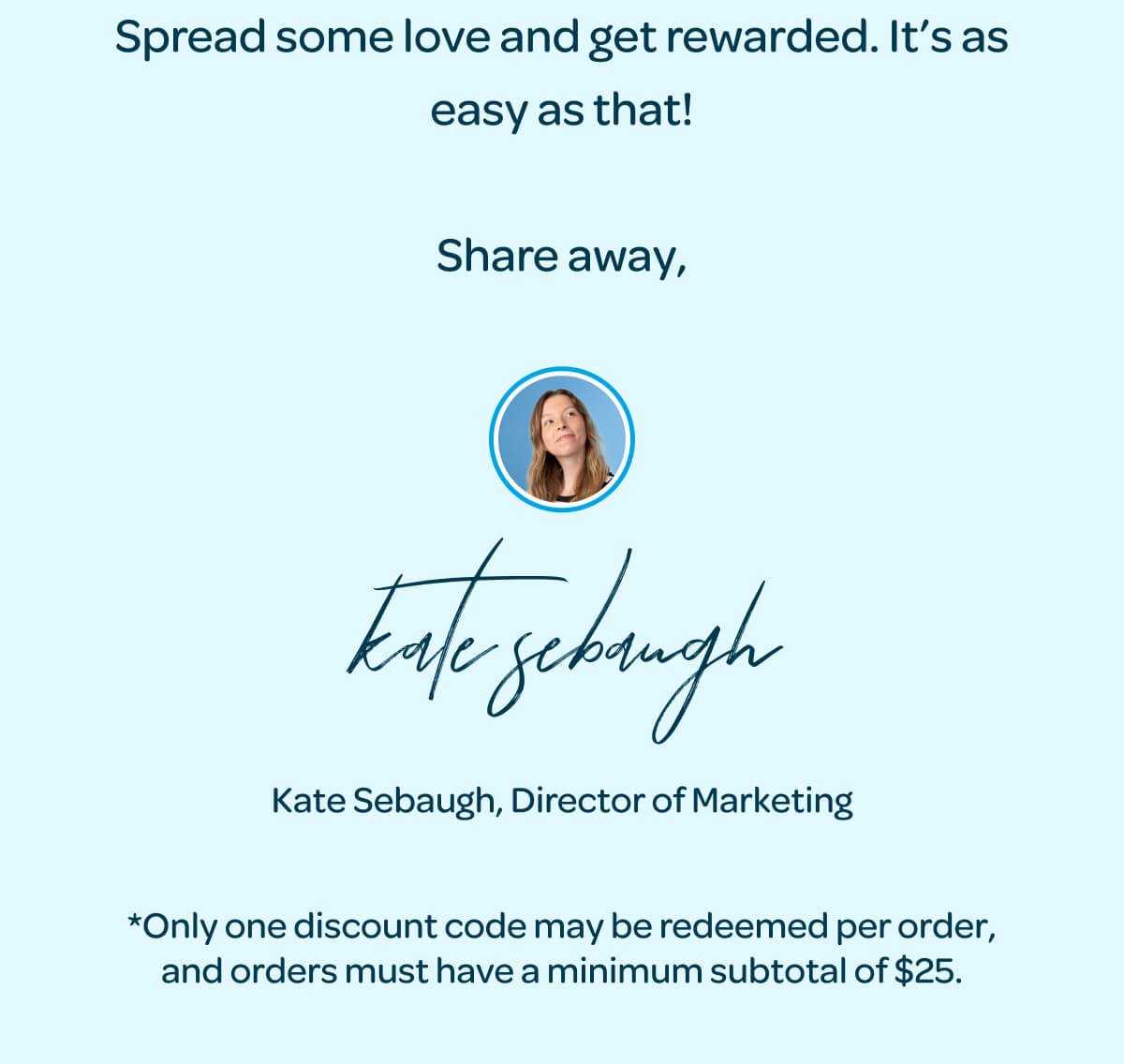 Spread some love and get rewarded. It’s as easy as that! Share away, Kate Sebaugh, Director of Marketing. *Only one discount code may be redeemed per order, and orders must have a minimum subtotal of \\$25.