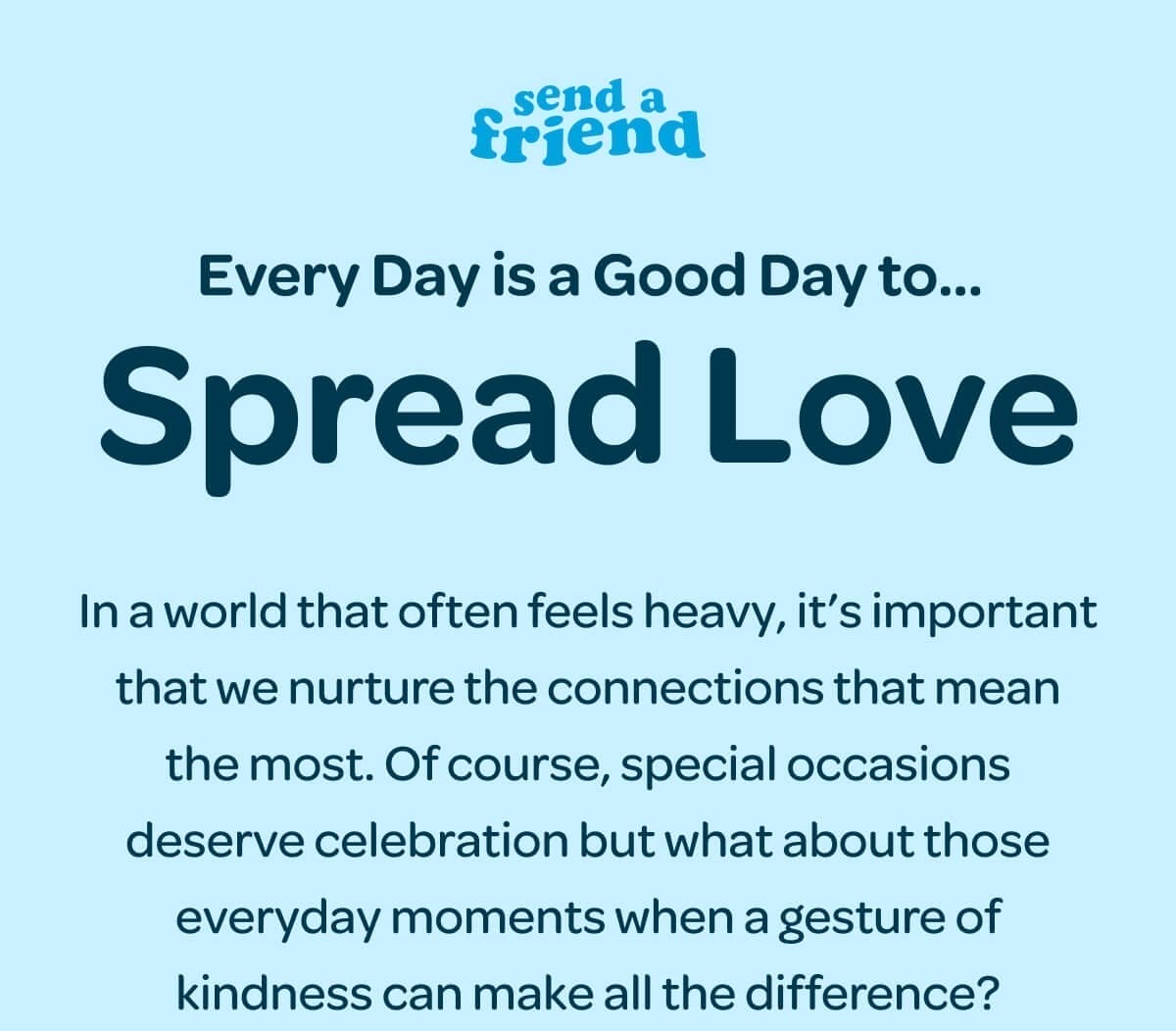 Every Day is a Good Day to... Spread Love. In a world that often feels heavy, it’s important that we nurture the connections that mean the most. Of course, special occasions deserve celebration but what about those everyday moments when a gesture of kindness can make all the difference?