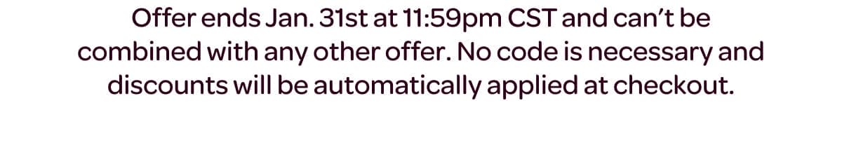 Offer ends Jan. 31st at 11:59pm CST and can’t be combined with any other offer. No code is necessary and discounts will be automatically applied at checkout.