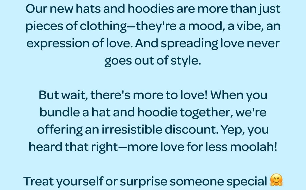 BUNDLE AND SAVE \\$6! Our new hats and hoodies are more than just pieces of clothing—they're a mood, a vibe, an expression of love. And spreading love never goes out of style. But wait, there's more to love! When you bundle a hat and hoodie together, we're offering an irresistible discount. Yep, you heard that right—more love for less moolah! Treat yourself or surprise someone special 🤗