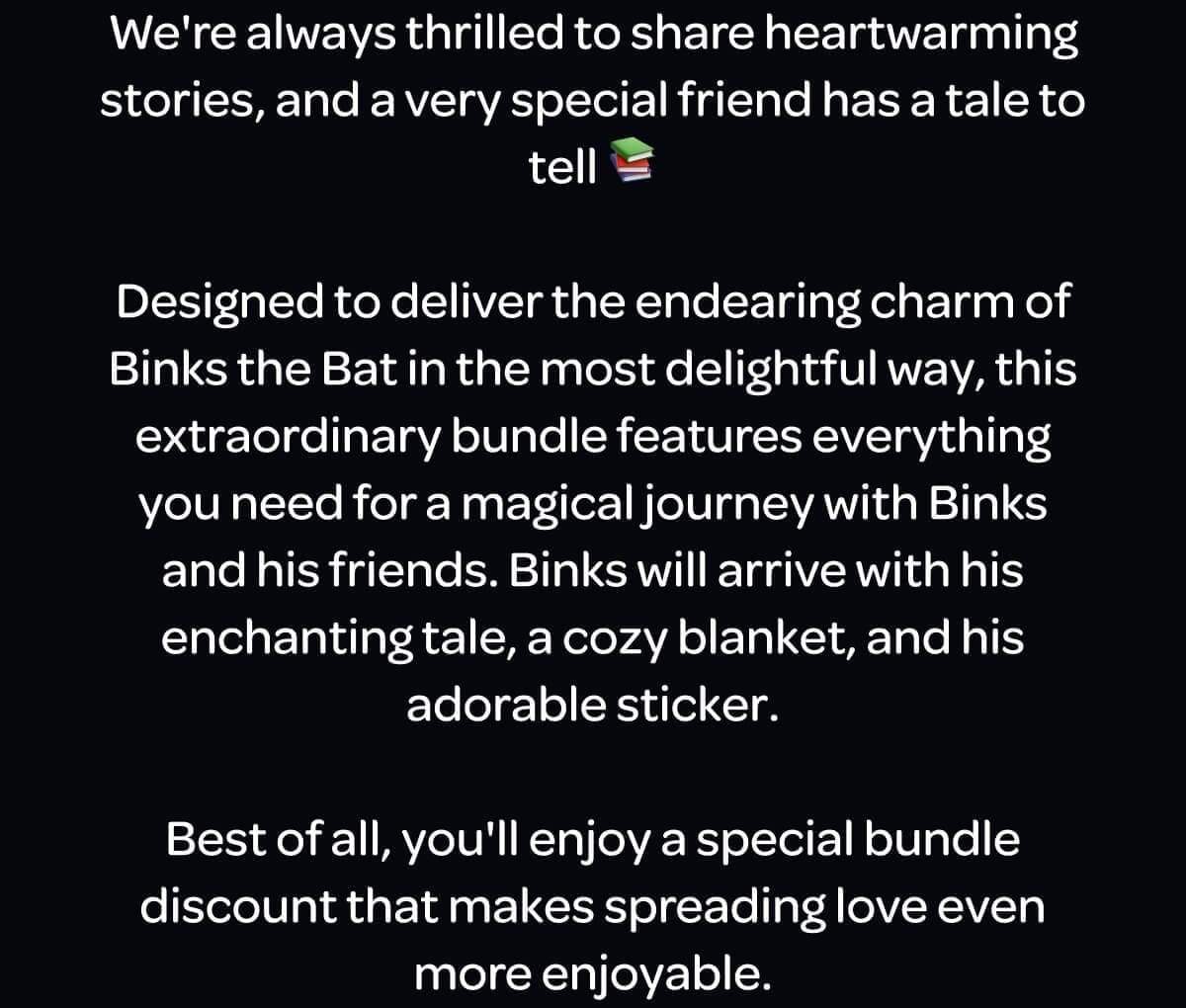 We're always thrilled to share heartwarming stories, and a very special friend has a tale to tell 📚 Designed to deliver the endearing charm of Binks the Bat in the most delightful way, this extraordinary bundle features everything you need for a magical journey with Binks and his friends. Binks will arrive with his enchanting tale, a cozy blanket, and his adorable sticker. Best of all, you'll enjoy a special bundle discount that makes spreading love even more enjoyable.