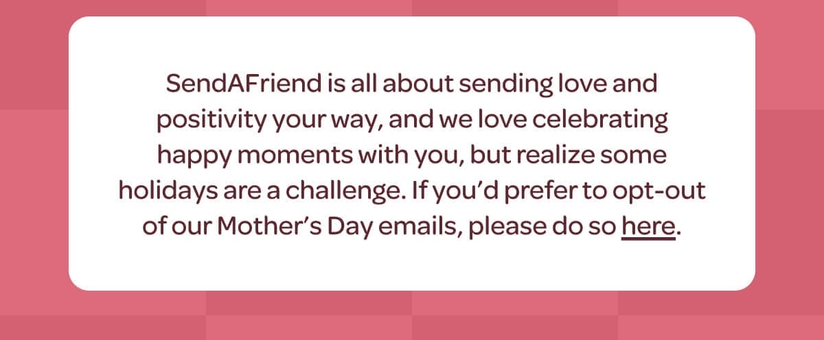 SendAFriend is all about sending love and positivity your way, and we love celebrating happy moments with you, but realize some holidays are a challenge. If you’d prefer to opt-out of our Mother’s Day emails, please do so [here].