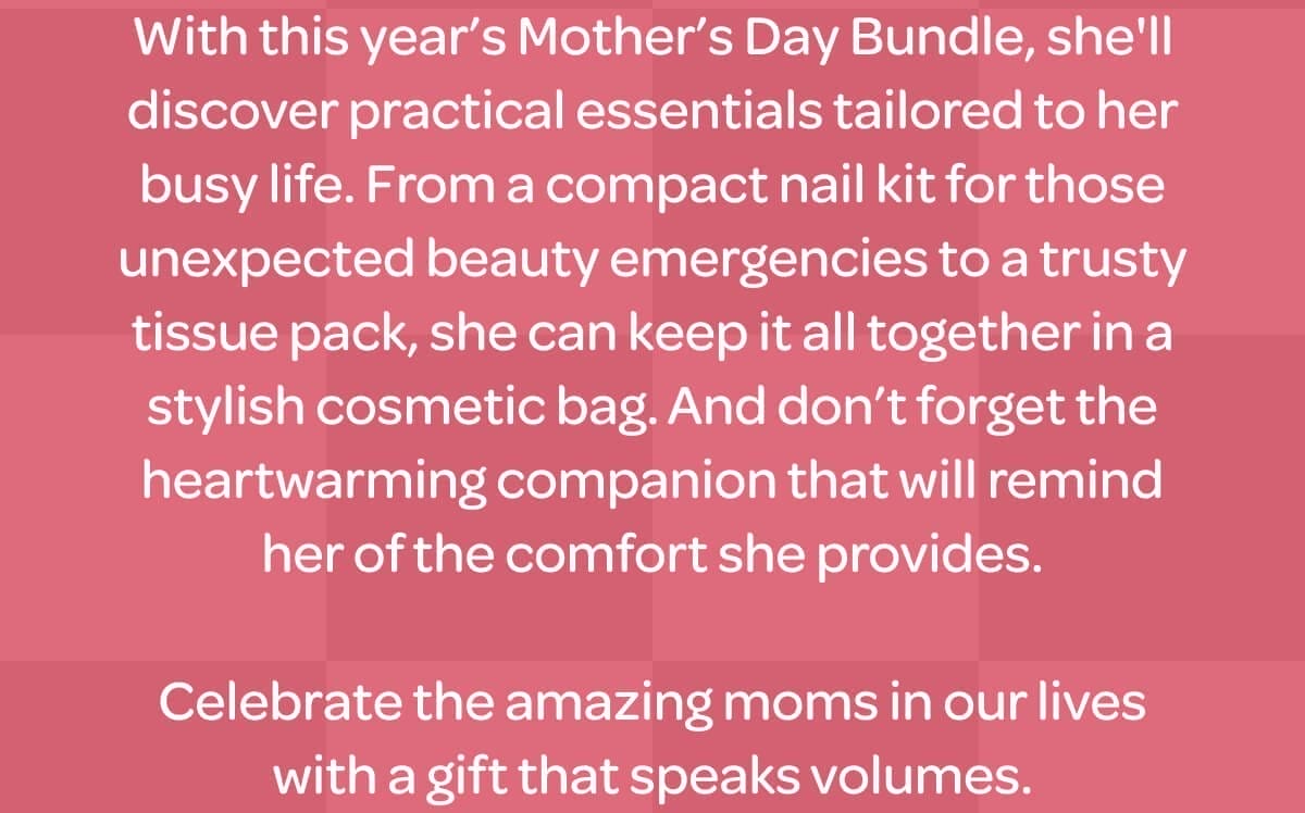 With this year’s Mother’s Day Bundle, she'll discover practical essentials tailored to her busy life. From a compact nail kit for those unexpected beauty emergencies to a trusty tissue pack, she can keep it all together in a stylish cosmetic bag. And don’t forget the heartwarming companion that will remind her of the comfort she provides. Celebrate the amazing moms in our lives with a gift that speaks volumes.