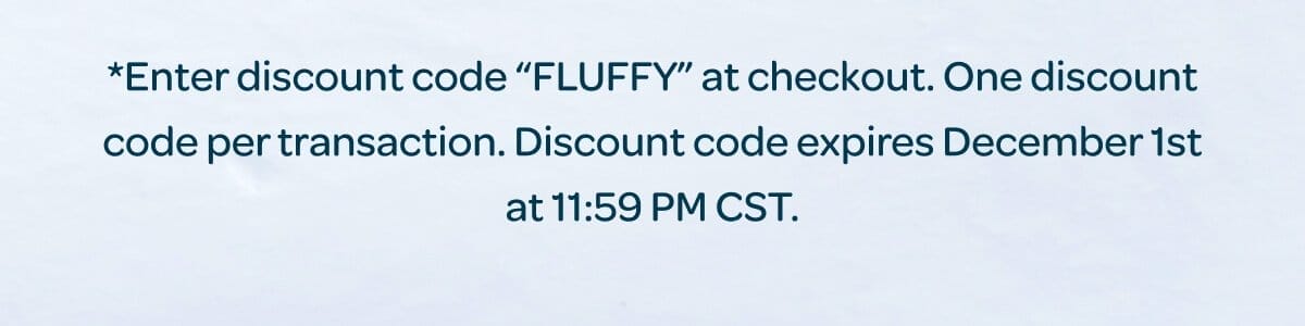 *Enter discount code “FLUFFY” at checkout. One discount code per transaction. Discount code expires December 1st at 11:59 PM CST.