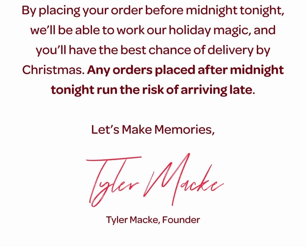 By placing your order before midnight tonight, we’ll be able to work our holiday magic, and you’ll have the best chance of delivery by Christmas. Any orders placed after midnight tonight run the risk of arriving late. Let’s Make Memories, Tyler Macke, Founder