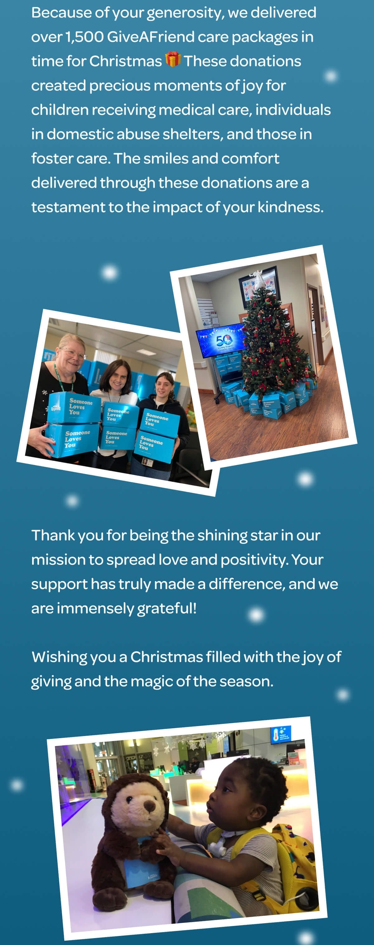 Because of your generosity, we delivered over 1,500 GiveAFriend care packages in time for Christmas 🎁 These donations created precious moments of joy for children receiving medical care, individuals in domestic abuse shelters, and those in foster care. The smiles and comfort delivered through these donations are a testament to the impact of your kindness. Thank you for being the shining star in our mission to spread love and positivity. Your support has truly made a difference, and we are immensely grateful! Wishing you a Christmas filled with the joy of giving and the magic of the season.