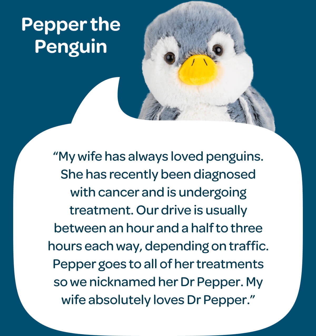 Pepper the Penguin. “My wife has always loved penguins. She has recently been diagnosed with cancer and is undergoing treatment. Our drive is usually between an hour and a half to three hours each way, depending on traffic. Pepper goes to all of her treatments so we nicknamed her Dr Pepper. My wife absolutely loves Dr Pepper.”