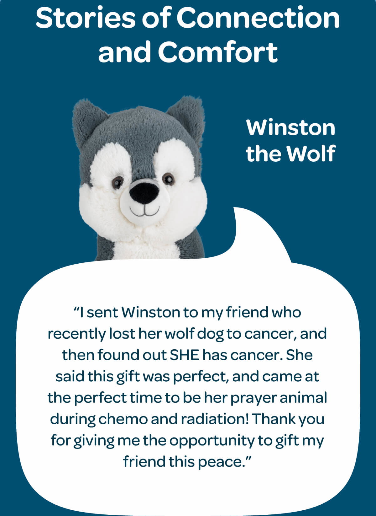 Stories of Connection and Comfort. Winston the Wolf. “I sent Winston to my friend who recently lost her wolf dog to cancer, and then found out SHE has cancer. She said this gift was perfect, and came at the perfect time to be her prayer animal during chemo and radiation! Thank you for giving me the opportunity to gift my friend this peace.”