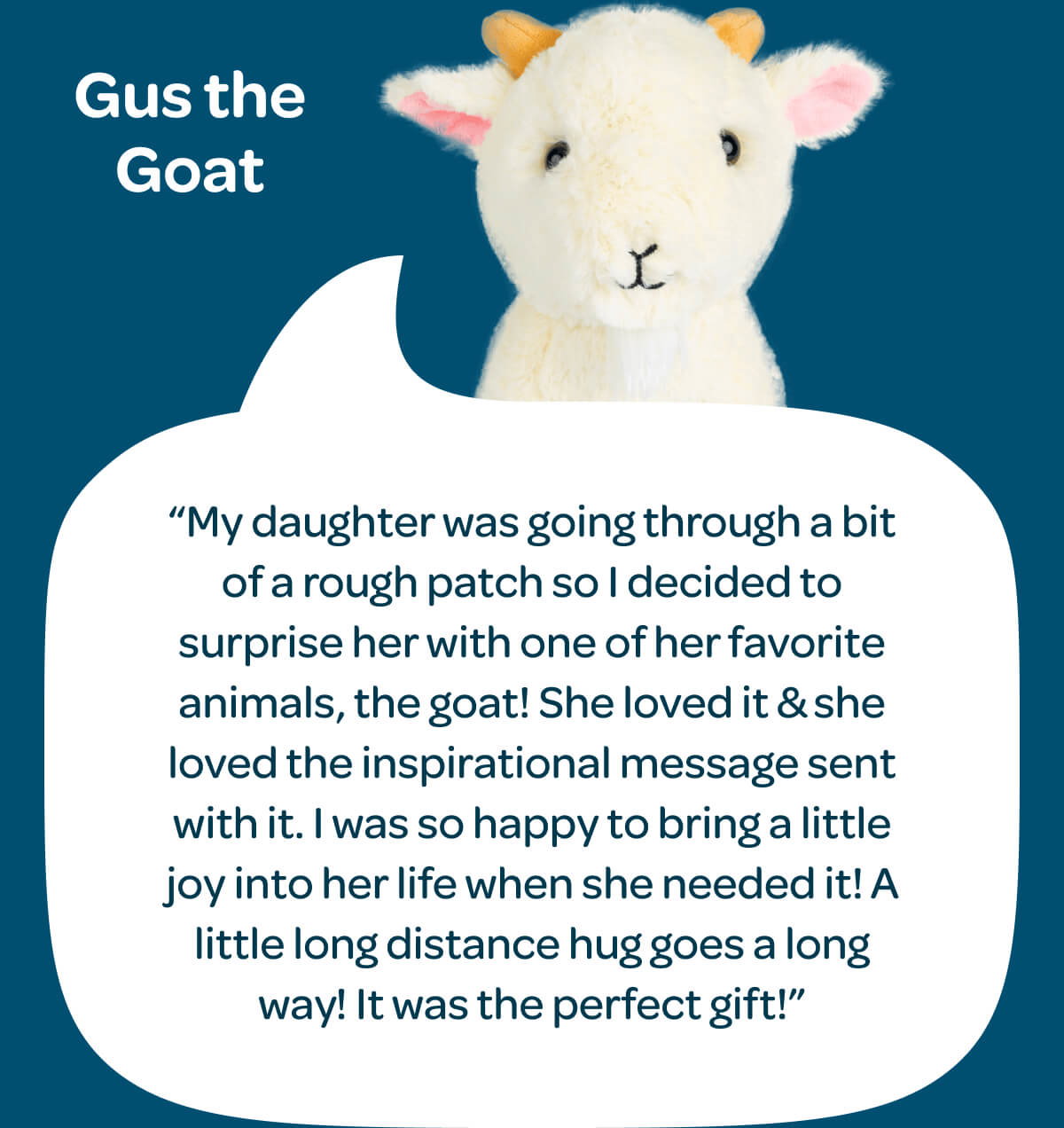 Gus the Goat. “My daughter was going through a bit of a rough patch so I decided to surprise her with one of her favorite animals, the goat! She loved it & she loved the inspirational message sent with it. I was so happy to bring a little joy into her life when she needed it! A little long distance hug goes a long way! It was the perfect gift!”