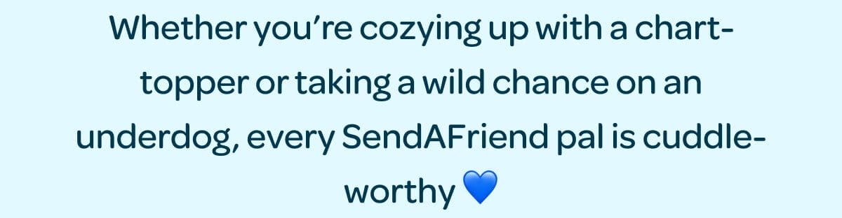 Whether you’re cozying up with a chart-topper or taking a wild chance on an underdog, every SendAFriend pal is cuddle-worthy 💙