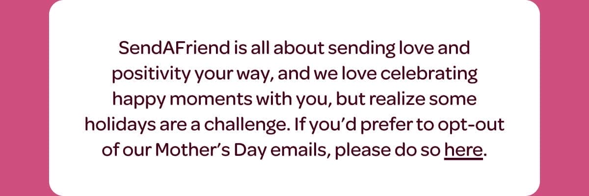 SendAFriend is all about sending love and positivity your way, and we love celebrating happy moments with you, but realize some holidays are a challenge. If you’d prefer to opt-out of our Mother’s Day emails, please do so [here].