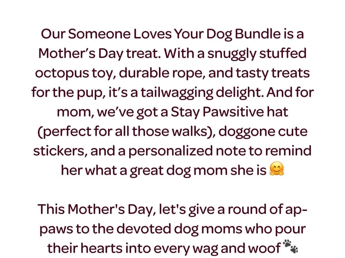 Our Someone Loves Your Dog Bundle is a Mother’s Day treat. With a snuggly stuffed octopus toy, durable rope, and tasty treats for the pup, it’s a tailwagging delight. And for mom, we’ve got a Stay Pawsitive hat (perfect for all those walks), doggone cute stickers, and a personalized note to remind her what a great dog mom she is 🤗 This Mother's Day, let's give a round of ap-paws to the devoted dog moms who pour their hearts into every wag and woof 🐾