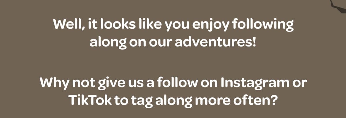 Well, it looks like you enjoy following along on our adventures! Why not give us a follow on Instagram or TikTok to tag along more often?