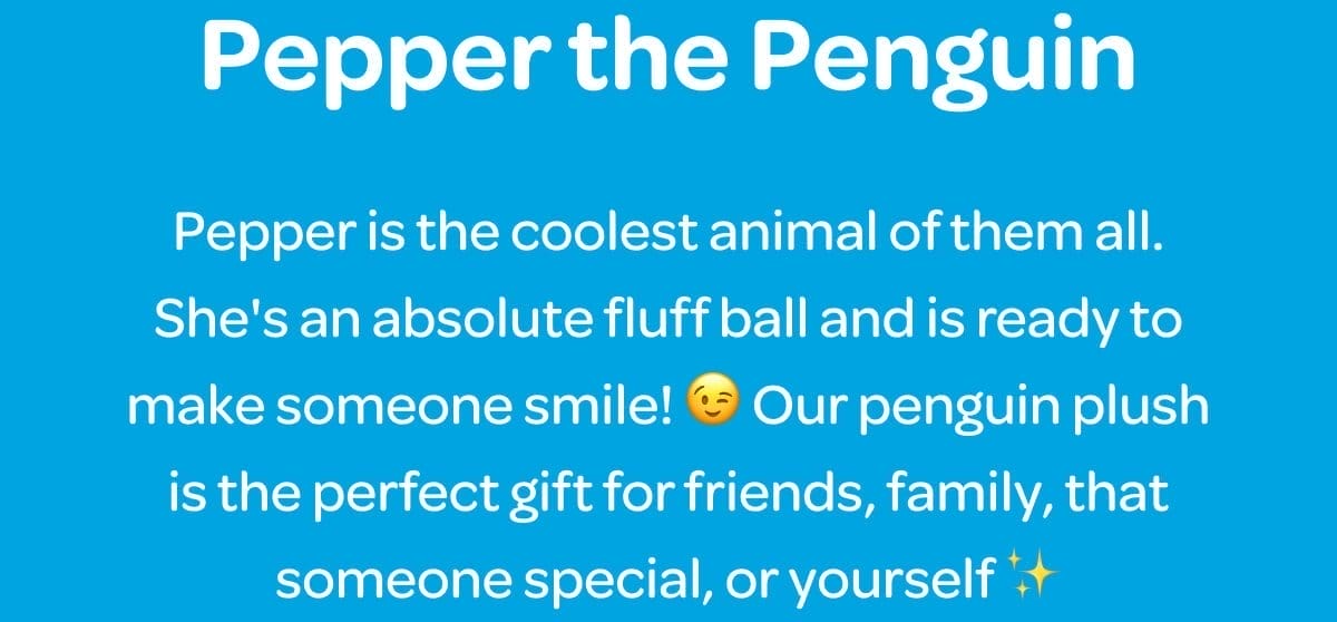 Pepper the Penguin. Pepper is the coolest animal of them all. She's an absolute fluff ball and is ready to make someone smile! 😉 Our penguin plush is the perfect gift for friends, family, that someone special, or yourself ✨