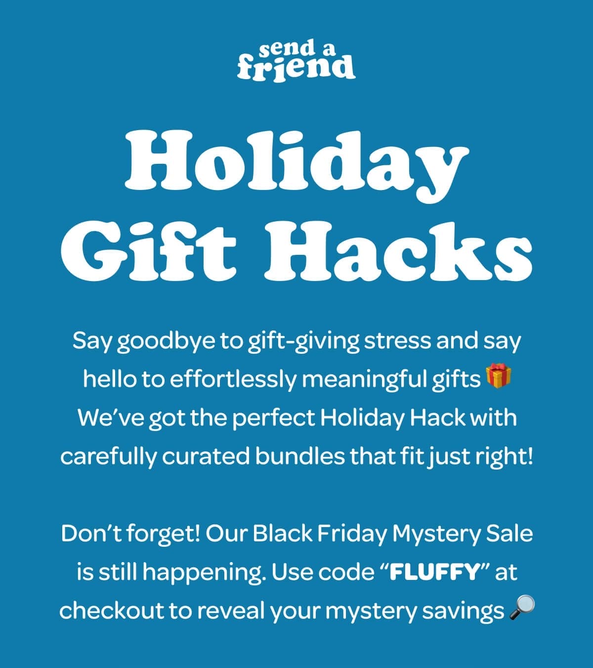 Holiday Gift Hacks. Say goodbye to gift-giving stress and say hello to effortlessly meaningful gifts 🎁We’ve got the perfect Holiday Hack with carefully curated bundles that fit just right! Don’t forget! Our Black Friday Mystery Sale is still happening. Use code “FLUFFY” at checkout to reveal your mystery savings 🔎