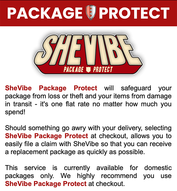 SheVibe Package Protect will safeguard your package from loss or theft and your items from damage in transit - it's one flat rate no matter how much you spend! Should something go awry with your delivery, selecting SheVibe Package Protect at checkout, allows you to easily file a claim with SheVibe so that you can receive a replacement package as quickly as possible. This service is currently available for domestic packages only. We highly recommend you use SheVibe Package Protect at checkout.