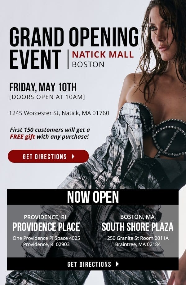 GRAND OPENING EVENT BOSTON | NATICK MALL 1245 Worcester St, Natick, MA 01760 | FRIDAY, MAY 10TH | DOORS OPEN AT 10AM | First 150 customers will get a FREE gift with any purchase! | GET DIRECTION > | NOW OPEN! [Providence Place: One Providence Pl Space 4025 Providence, RI 02903] | [South Shore Plaza: 250 Granite St Room 2011A Braintree, MA 02184]