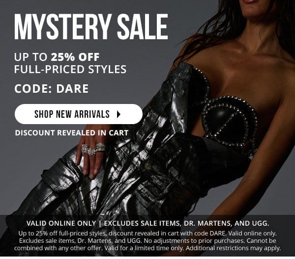 MYSTERY SALE | UP TO 25% OFF | DISCOUNT REVEALED IN CART | CODE: DARE | EXCLUDES SALE ITEMS, DR.MARTENS, AND UGGS. | SHOP NEW ARRIVALS > | Up to 25% off full-priced styles, discount revealed in cart with code DARE. Valid online only. Excludes sale items, Dr. Martens, and UGG. No adjustments to prior purchases. Cannot be combined with any other offer. Valid for a limited time only. Additional restrictions may apply.